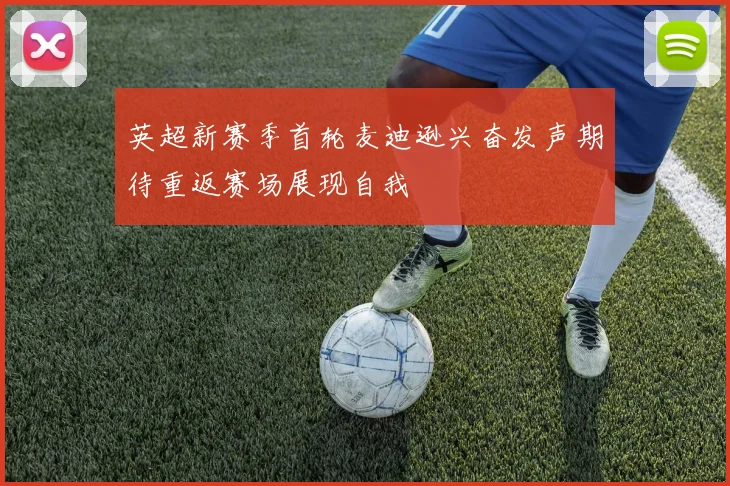 英超新赛季首轮麦迪逊兴奋发声期待重返赛场展现自我