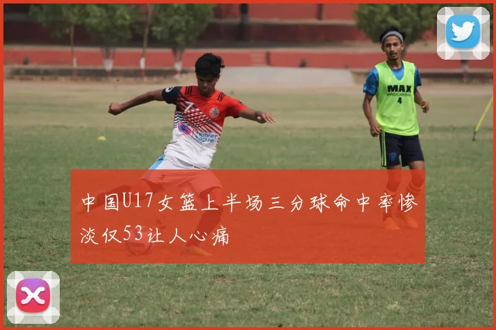 中国U17女篮上半场三分球命中率惨淡仅53让人心痛