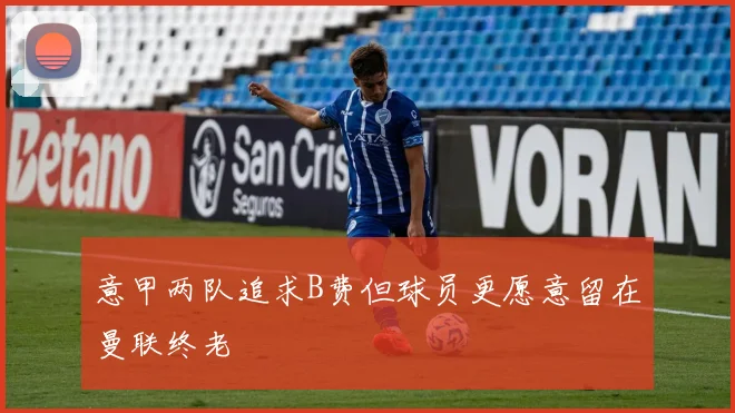 意甲两队追求B费但球员更愿意留在曼联终老