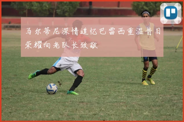 马尔蒂尼深情追忆巴雷西重温昔日荣耀向老队长致敬