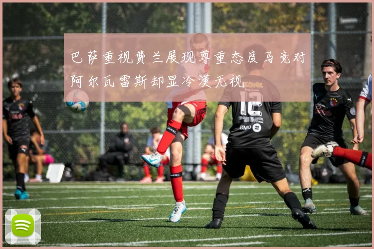 巴萨重视费兰展现尊重态度马竞对阿尔瓦雷斯却显冷漠无视