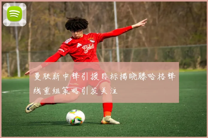 曼联新中锋引援目标揭晓滕哈格锋线重组策略引发关注