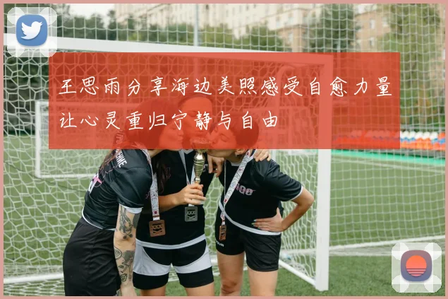 王思雨分享海边美照感受自愈力量让心灵重归宁静与自由
