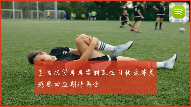 皇马祝贺库库雷利亚生日快乐球员感恩回应期待再会