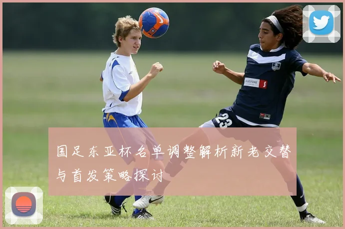 国足东亚杯名单调整解析新老交替与首发策略探讨