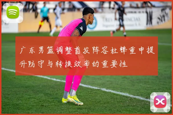 广东男篮调整首发阵容杜锋重申提升防守与转换效率的重要性