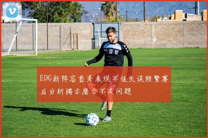 EDG新阵容首秀表现不佳失误频繁赛后分析揭示磨合不足问题
