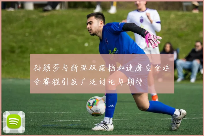 孙颖莎与新混双搭档加速磨合全运会赛程引发广泛讨论与期待