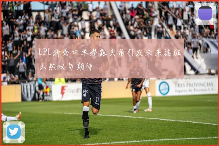 LPL新秀中单崭露头角引发未来接班人热议与期待
