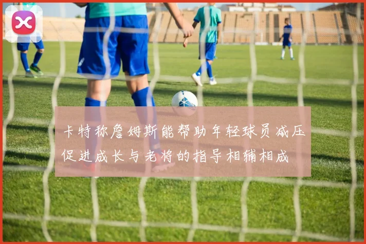 卡特称詹姆斯能帮助年轻球员减压促进成长与老将的指导相辅相成